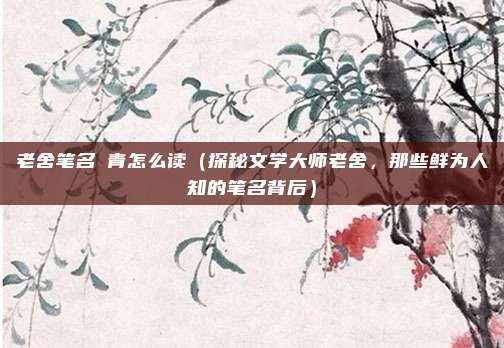 老舍笔名絜青怎么读(探秘文学大师老舍,那些鲜为人知的笔名背后)