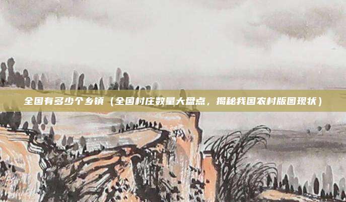 全国有多少个乡镇(全国村庄数量大盘点,揭秘我国农村版图现状)