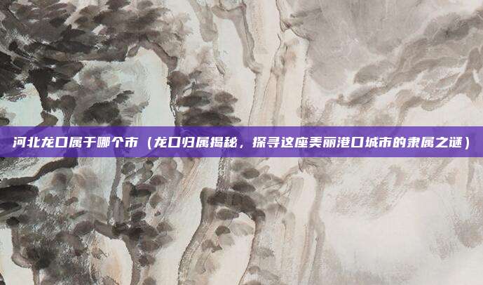 河北龙口属于哪个市（龙口归属揭秘，探寻这座美丽港口城市的隶属之谜）