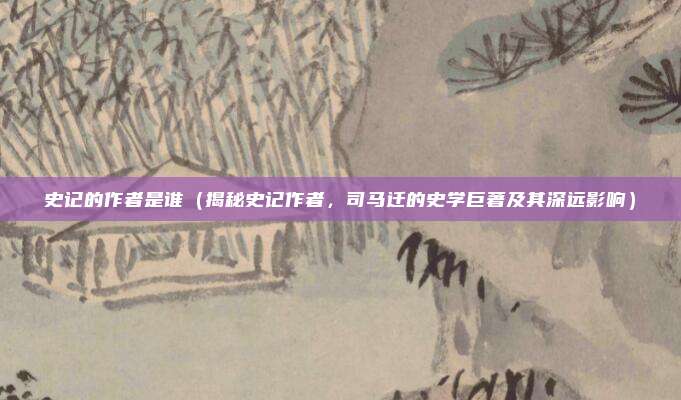 史记的作者是谁(揭秘史记作者,司马迁的史学巨著及其深远影响)