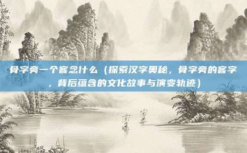 骨字旁一个客念什么(探索汉字奥秘,骨字旁的客字,背后蕴含的文化故事与演变轨迹)