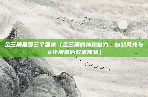 金三角是哪三个国家(金三角的神秘魅力,自然风光与文化底蕴的双重体验)