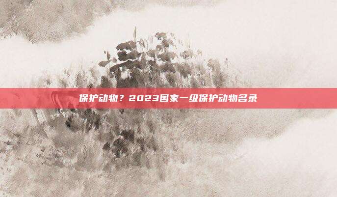保护动物?2023国家一级保护动物名录