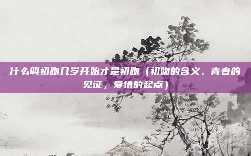 什么叫初吻几岁开始才是初吻(初吻的含义,青春的见证,爱情的起点)