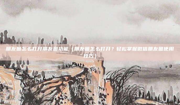 朋友圈怎么打开朋友圈功能(朋友圈怎么打开?轻松掌握微信朋友圈使用技巧)