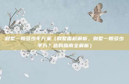 别墅一般多少平方米(别墅面积解析,别墅一般多少平方?选购指南全解析)
