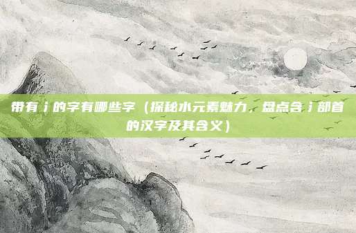 带有氵的字有哪些字(探秘水元素魅力,盘点含氵部首的汉字及其含义)