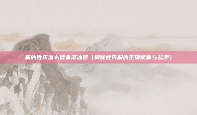 解的姓氏怎么读音潮汕话(揭秘姓氏解的正确读音与起源)