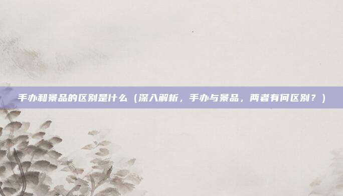 手办和景品的区别是什么(深入解析,手办与景品,两者有何区别?)