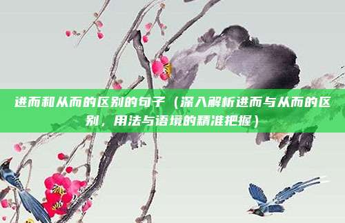 进而和从而的区别的句子(深入解析进而与从而的区别,用法与语境的精准把握)