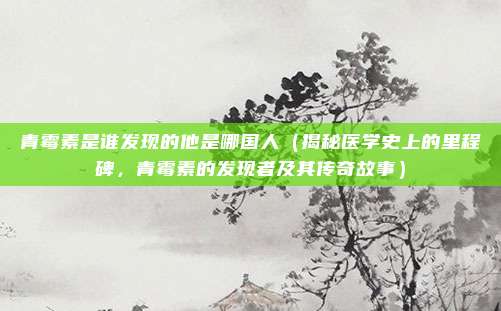 青霉素是谁发现的他是哪国人(揭秘医学史上的里程碑,青霉素的发现者及其传奇故事)
