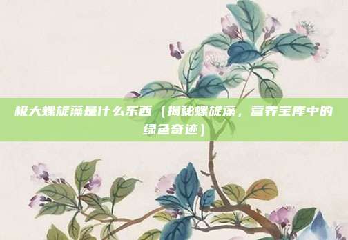 极大螺旋藻是什么东西(揭秘螺旋藻,营养宝库中的绿色奇迹)