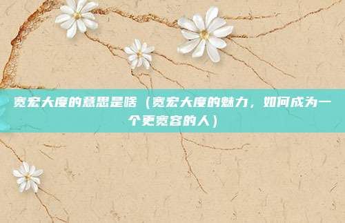 宽宏大度的意思是啥(宽宏大度的魅力,如何成为一个更宽容的人)