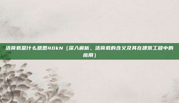 活荷载是什么意思40kN(深入解析,活荷载的含义及其在建筑工程中的应用)