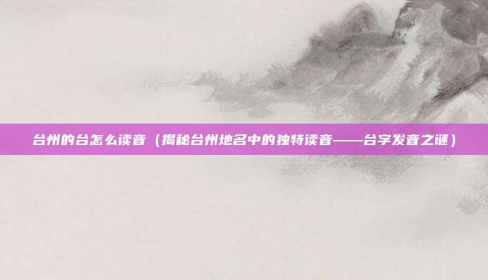 台州的台怎么读音(揭秘台州地名中的独特读音——台字发音之谜)