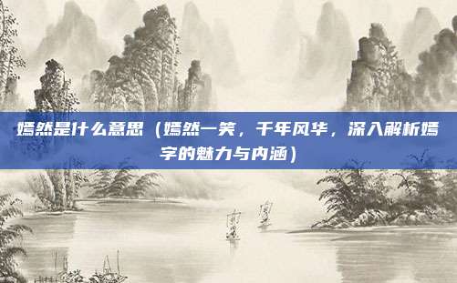 嫣然是什么意思(嫣然一笑,千年风华,深入解析嫣字的魅力与内涵)