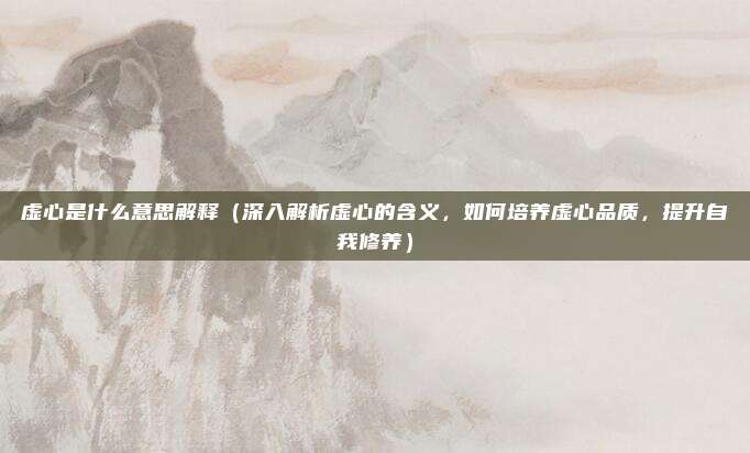 虚心是什么意思解释(深入解析虚心的含义,如何培养虚心品质,提升自我修养)