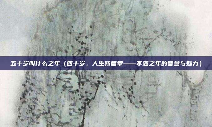 五十岁叫什么之年(四十岁,人生新篇章——不惑之年的智慧与魅力)