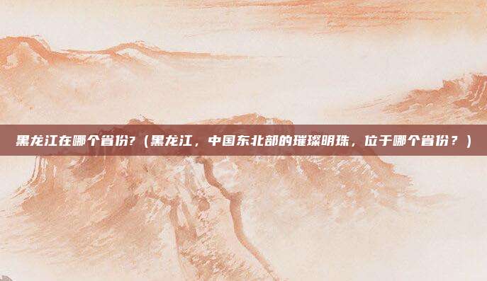 黑龙江在哪个省份?(黑龙江,中国东北部的璀璨明珠,位于哪个省份?)