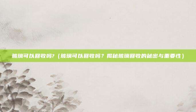 玻璃可以回收吗?(玻璃可以回收吗?揭秘玻璃回收的秘密与重要性)