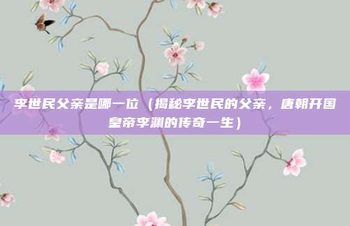 李世民父亲是哪一位(揭秘李世民的父亲,唐朝开国皇帝李渊的传奇一生)