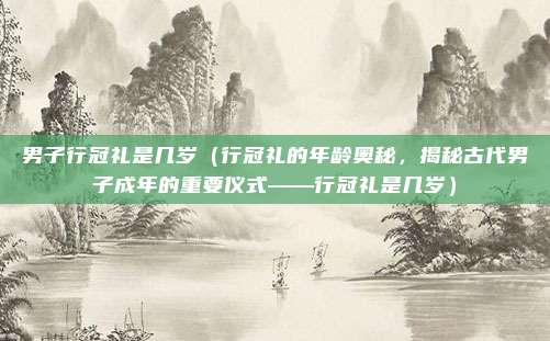 男子行冠礼是几岁(行冠礼的年龄奥秘,揭秘古代男子成年的重要仪式——行冠礼是几岁)