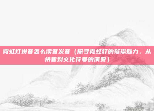 霓虹灯拼音怎么读音发音(探寻霓虹灯的璀璨魅力,从拼音到文化符号的演变)