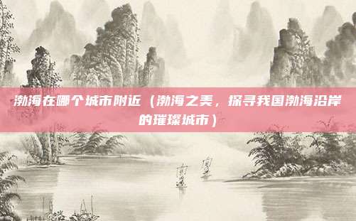 渤海在哪个城市附近(渤海之美,探寻我国渤海沿岸的璀璨城市)