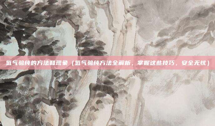 氢气验纯的方法和现象(氢气验纯方法全解析,掌握这些技巧,安全无忧)