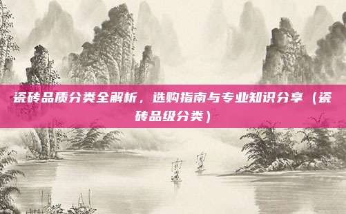 瓷砖品质分类全解析,选购指南与专业知识分享(瓷砖品级分类)