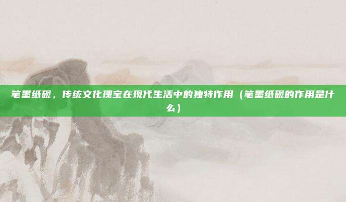 笔墨纸砚,传统文化瑰宝在现代生活中的独特作用(笔墨纸砚的作用是什么)