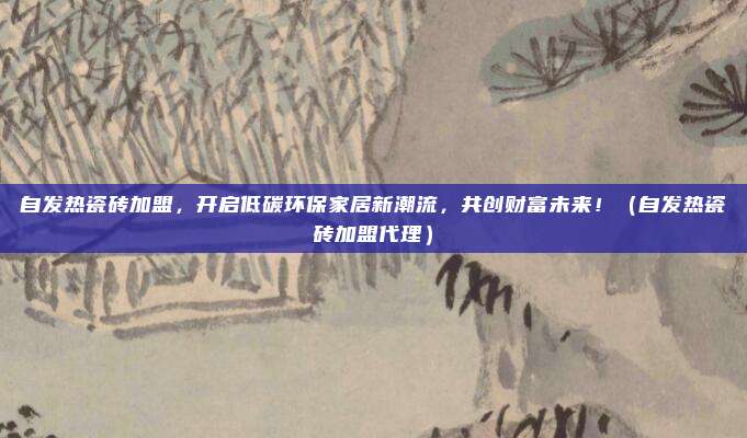 自发热瓷砖加盟，开启低碳环保家居新潮流，共创财富未来！（自发热瓷砖加盟代理）