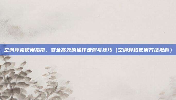 空调焊枪使用指南，安全高效的操作步骤与技巧（空调焊枪使用方法视频）