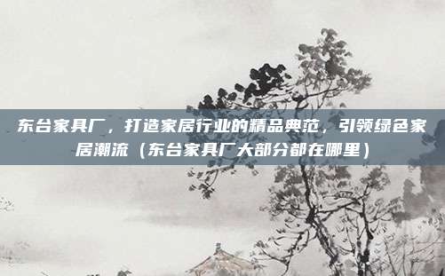 东台家具厂，打造家居行业的精品典范，引领绿色家居潮流（东台家具厂大部分都在哪里）