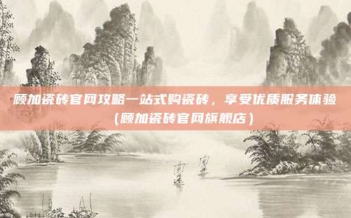 顾加瓷砖官网攻略一站式购瓷砖,享受优质服务体验(顾加瓷砖官网旗舰店)
