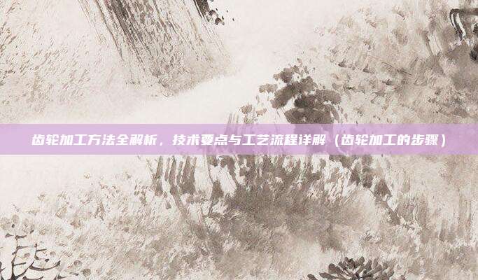齿轮加工方法全解析,技术要点与工艺流程详解(齿轮加工的步骤)