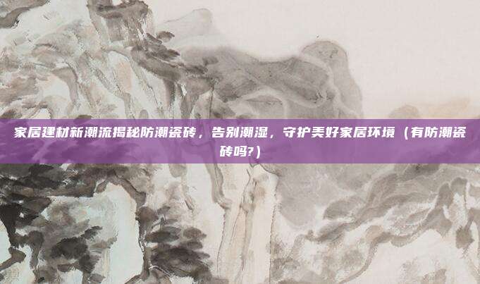 家居建材新潮流揭秘防潮瓷砖,告别潮湿,守护美好家居环境(有防潮瓷砖吗?)