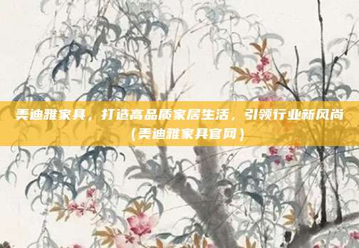 美迪雅家具,打造高品质家居生活,引领行业新风尚(美迪雅家具官网)