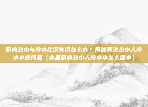 厨房热水与冷水比例失调怎么办?揭秘解决热水大冷水小的问题(家里厨房热水大冷水小怎么回事)