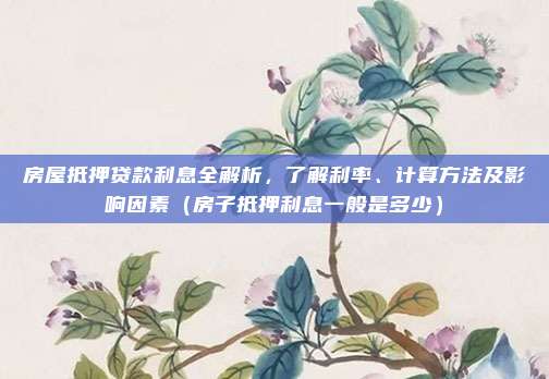 房屋抵押贷款利息全解析,了解利率、计算方法及影响因素(房子抵押利息一般是多少)
