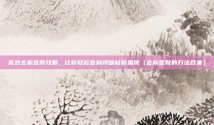 高效去标签胶攻略，让你轻松告别顽固粘贴困扰（去标签胶的方法合集）