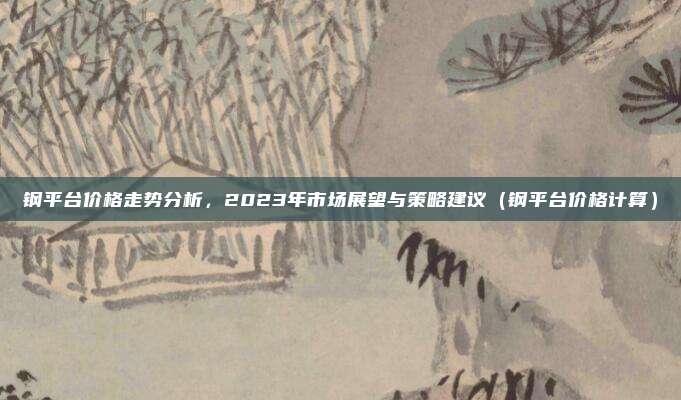 钢平台价格走势分析，2023年市场展望与策略建议（钢平台价格计算）