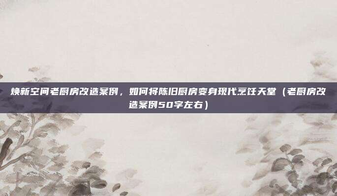 焕新空间老厨房改造案例,如何将陈旧厨房变身现代烹饪天堂(老厨房改造案例50字左右)