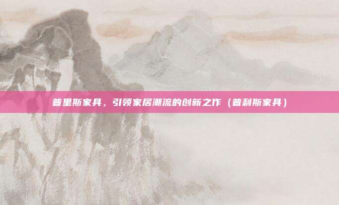 普里斯家具，引领家居潮流的创新之作（普利斯家具）