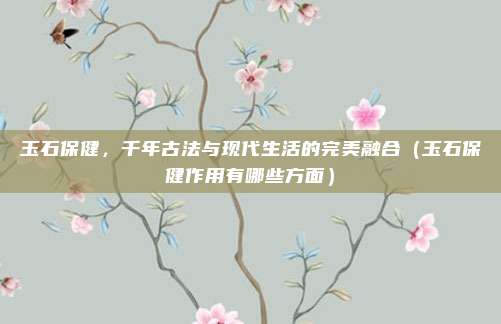 玉石保健,千年古法与现代生活的完美融合(玉石保健作用有哪些方面)