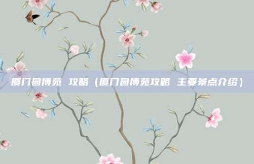 厦门园博苑 攻略（厦门园博苑攻略 主要景点介绍）