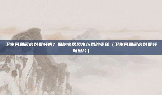 卫生间和厨房对着好吗？揭秘家居风水布局的奥秘（卫生间和厨房对着好吗图片）