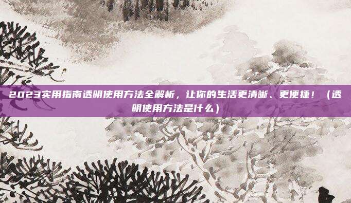 2023实用指南透明使用方法全解析,让你的生活更清晰、更便捷!(透明使用方法是什么)