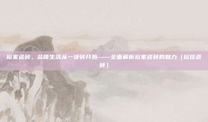 裕家瓷砖,品质生活从一块砖开始——全面解析裕家瓷砖的魅力(裕佳瓷砖)