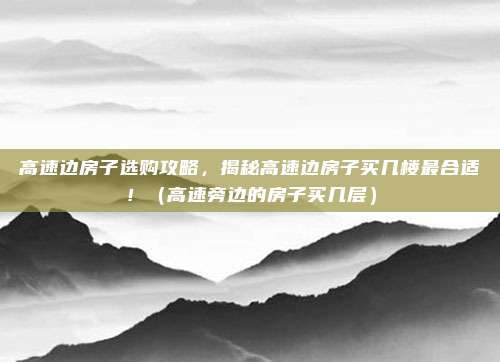 高速边房子选购攻略，揭秘高速边房子买几楼最合适！（高速旁边的房子买几层）